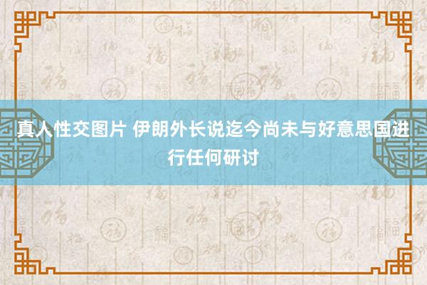 真人性交图片 伊朗外长说迄今尚未与好意思国进行任何研讨