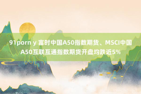 91porn y 富时中国A50指数期货、MSCI中国A50互联互通指数期货开盘均跌近5%