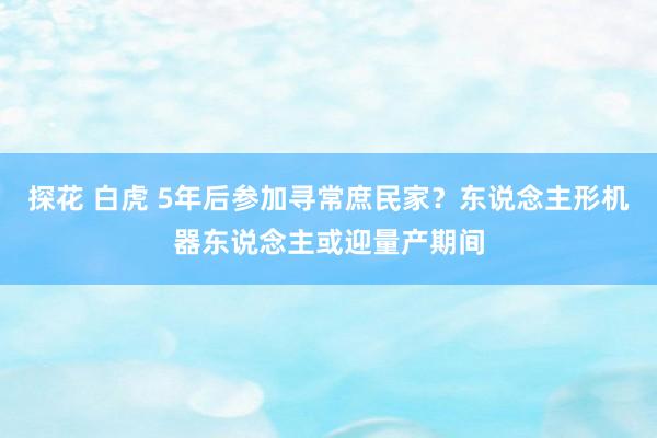 探花 白虎 5年后参加寻常庶民家？东说念主形机器东说念主或迎量产期间