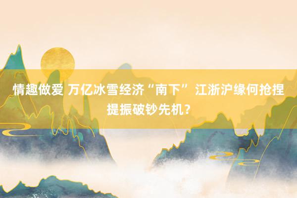 情趣做爱 万亿冰雪经济“南下” 江浙沪缘何抢捏提振破钞先机？