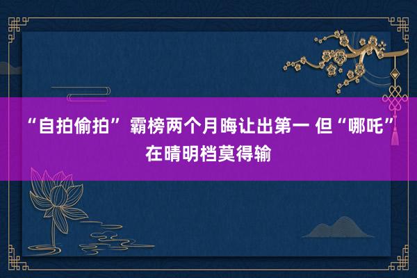 “自拍偷拍” 霸榜两个月晦让出第一 但“哪吒”在晴明档莫得输