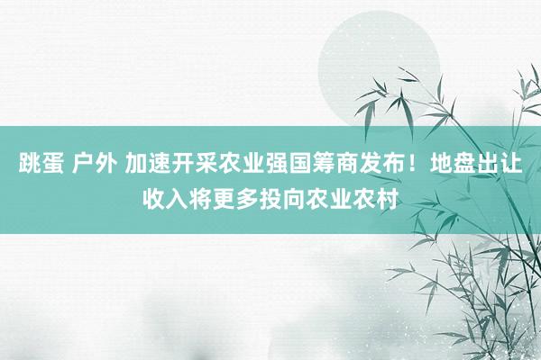 跳蛋 户外 加速开采农业强国筹商发布！地盘出让收入将更多投向农业农村