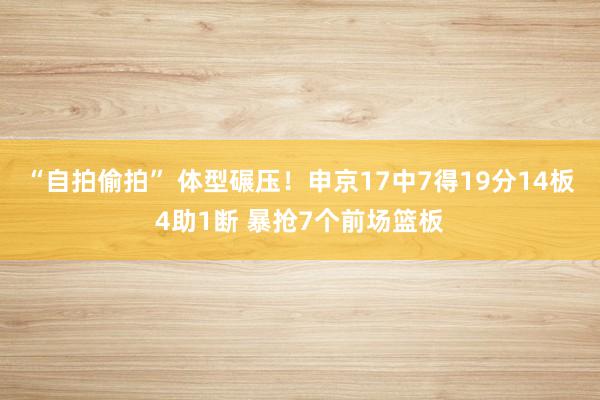 “自拍偷拍” 体型碾压！申京17中7得19分14板4助1断 暴抢7个前场篮板