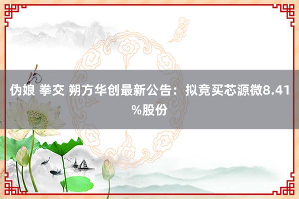 伪娘 拳交 朔方华创最新公告：拟竞买芯源微8.41%股份