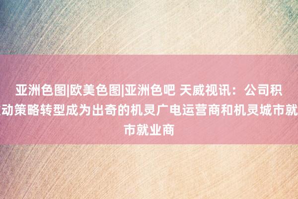 亚洲色图|欧美色图|亚洲色吧 天威视讯：公司积极推动策略转型成为出奇的机灵广电运营商和机灵城市就业商