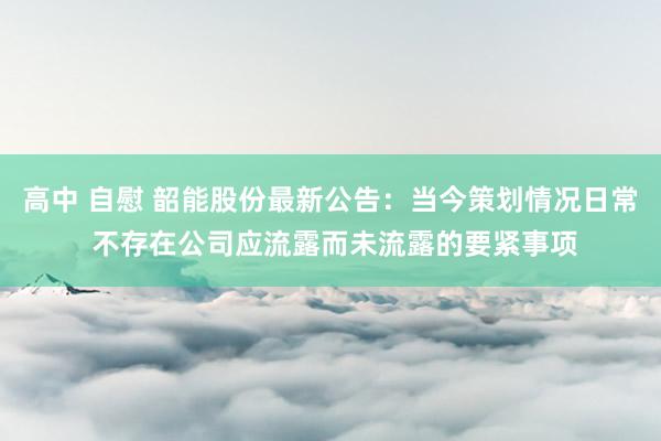 高中 自慰 韶能股份最新公告：当今策划情况日常 不存在公司应流露而未流露的要紧事项