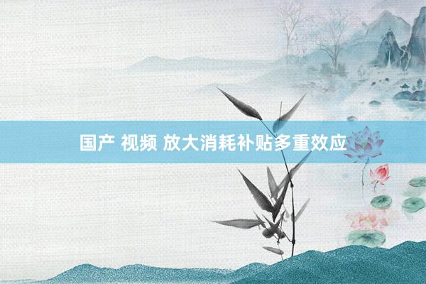 国产 视频 放大消耗补贴多重效应