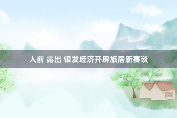 人前 露出 银发经济开辟旅居新赛谈