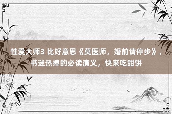 性爱大师3 比好意思《莫医师，婚前请停步》，书迷热捧的必读演义，快来吃甜饼