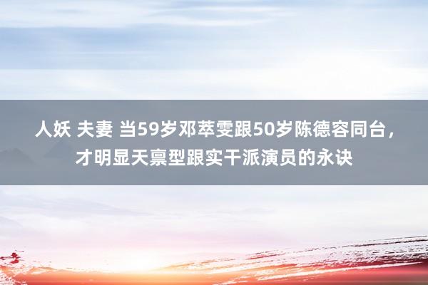 人妖 夫妻 当59岁邓萃雯跟50岁陈德容同台，才明显天禀型跟实干派演员的永诀