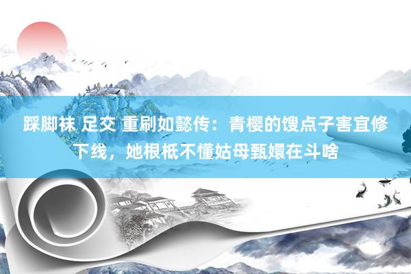 踩脚袜 足交 重刷如懿传：青樱的馊点子害宜修下线，她根柢不懂姑母甄嬛在斗啥