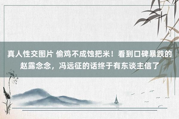 真人性交图片 偷鸡不成蚀把米！看到口碑暴跌的赵露念念，冯远征的话终于有东谈主信了