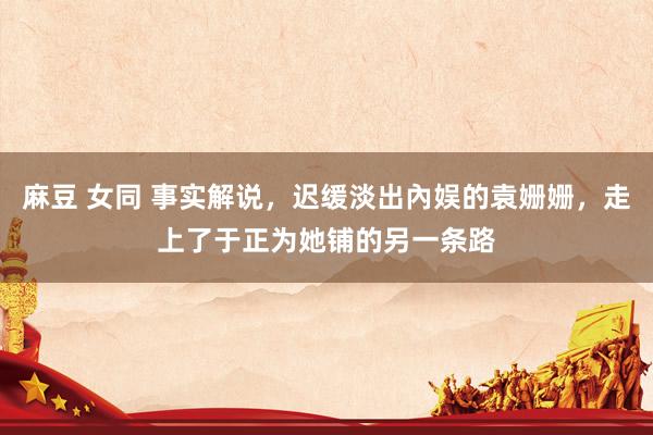 麻豆 女同 事实解说，迟缓淡出內娱的袁姗姗，走上了于正为她铺的另一条路
