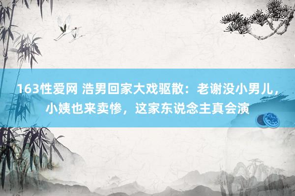 163性爱网 浩男回家大戏驱散：老谢没小男儿，小姨也来卖惨，这家东说念主真会演