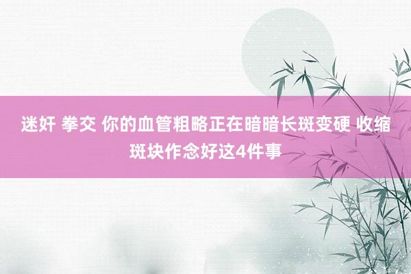 迷奸 拳交 你的血管粗略正在暗暗长斑变硬 收缩斑块作念好这4件事