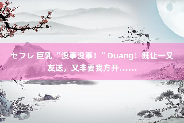 セフレ 巨乳 “没事没事！”Duang！既让一又友送，又非要我方开……