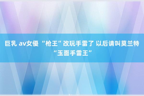 巨乳 av女優 “枪王”改玩手雷了 以后请叫莫兰特“玉面手雷王”