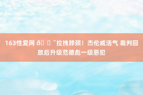 163性爱网 😨拉拽脖颈！杰伦威活气 裁判回放后升级范德彪一级恶犯