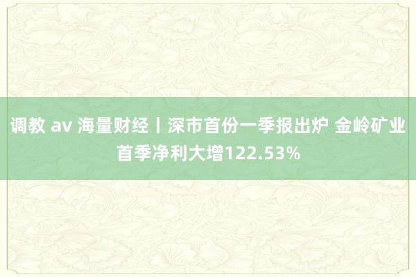 调教 av 海量财经丨深市首份一季报出炉 金岭矿业首季净利大增122.53%