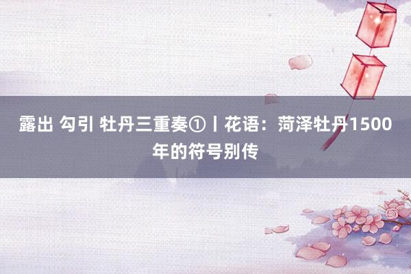 露出 勾引 牡丹三重奏①丨花语：菏泽牡丹1500年的符号别传