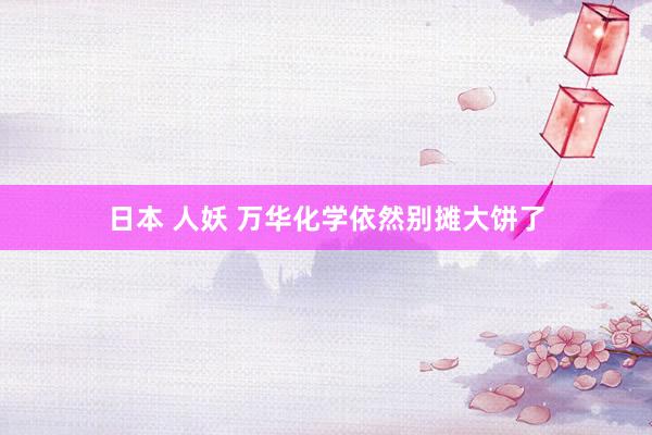 日本 人妖 万华化学依然别摊大饼了
