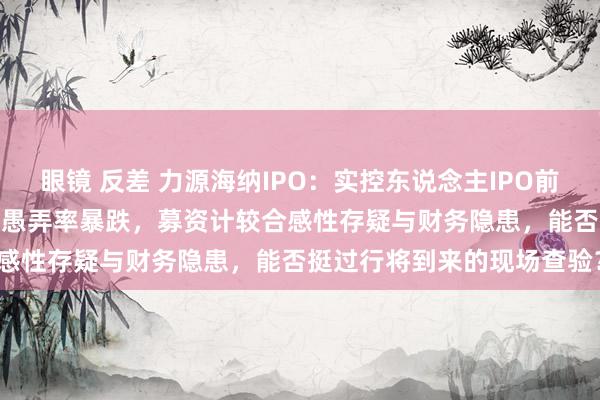 眼镜 反差 力源海纳IPO：实控东说念主IPO前夜附近超9700万元，产能愚弄率暴跌，募资计较合感性存疑与财务隐患，能否挺过行将到来的现场查验？