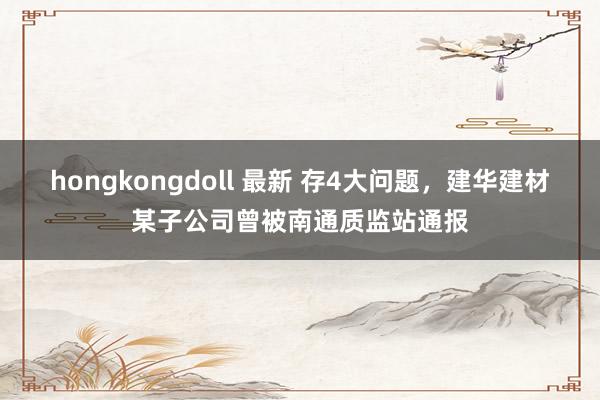 hongkongdoll 最新 存4大问题，建华建材某子公司曾被南通质监站通报