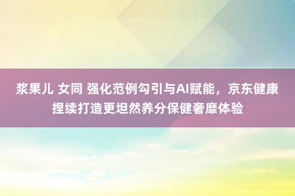 浆果儿 女同 强化范例勾引与AI赋能，京东健康捏续打造更坦然养分保健奢靡体验