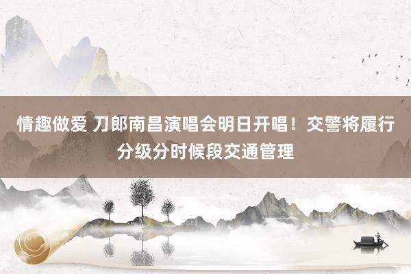 情趣做爱 刀郎南昌演唱会明日开唱！交警将履行分级分时候段交通管理