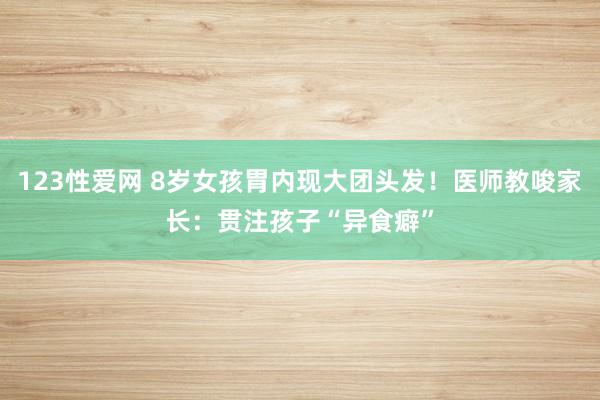 123性爱网 8岁女孩胃内现大团头发！医师教唆家长：贯注孩子“异食癖”