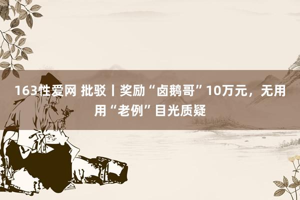 163性爱网 批驳丨奖励“卤鹅哥”10万元，无用用“老例”目光质疑