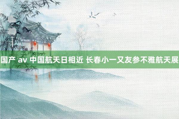 国产 av 中国航天日相近 长春小一又友参不雅航天展