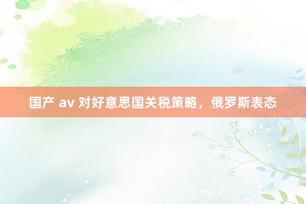 国产 av 对好意思国关税策略，俄罗斯表态