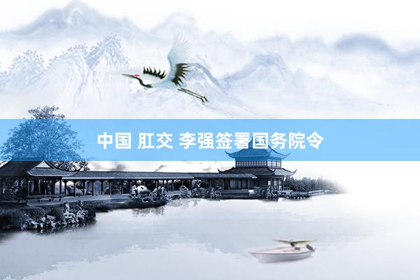 中国 肛交 李强签署国务院令