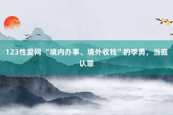 123性爱网 “境内办事、境外收钱”的李勇，当庭认罪