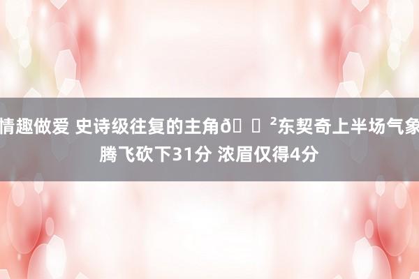 情趣做爱 史诗级往复的主角😲东契奇上半场气象腾飞砍下31分 浓眉仅得4分
