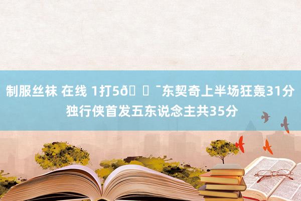 制服丝袜 在线 1打5😯东契奇上半场狂轰31分 独行侠首发五东说念主共35分