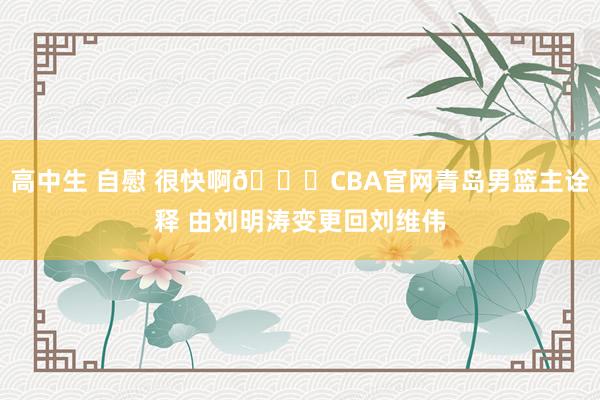 高中生 自慰 很快啊😅CBA官网青岛男篮主诠释 由刘明涛变更回刘维伟