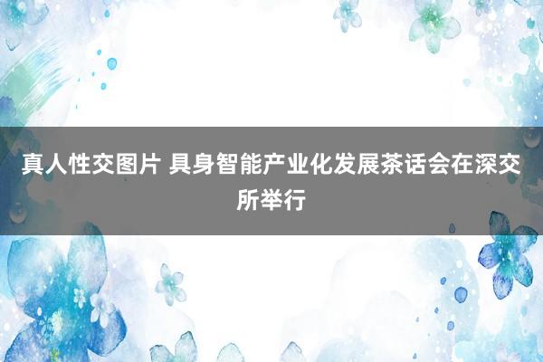 真人性交图片 具身智能产业化发展茶话会在深交所举行