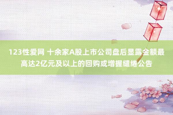 123性爱网 十余家A股上市公司盘后显露金额最高达2亿元及以上的回购或增握缱绻公告