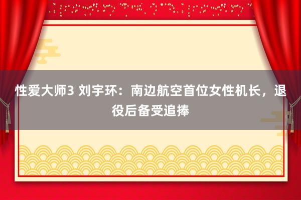性爱大师3 刘宇环：南边航空首位女性机长，退役后备受追捧