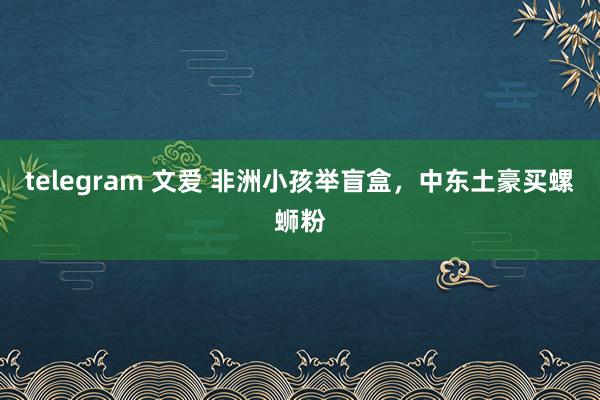 telegram 文爱 非洲小孩举盲盒，中东土豪买螺蛳粉