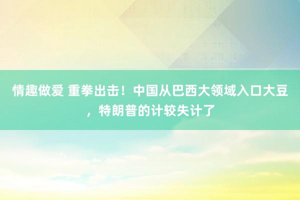 情趣做爱 重拳出击！中国从巴西大领域入口大豆，特朗普的计较失计了