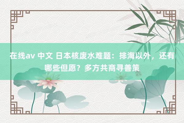 在线av 中文 日本核废水难题：排海以外，还有哪些但愿？多方共商寻善策