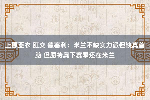 上原亞衣 肛交 德塞利：米兰不缺实力派但缺真首脑 但愿特奥下赛季还在米兰