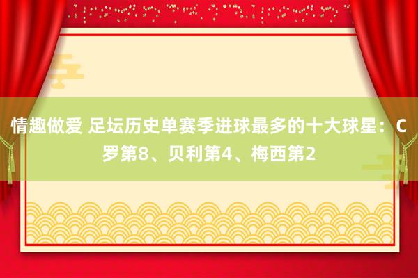 情趣做爱 足坛历史单赛季进球最多的十大球星：C罗第8、贝利第4、梅西第2