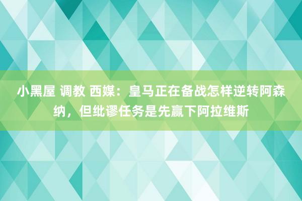 小黑屋 调教 西媒：皇马正在备战怎样逆转阿森纳，但纰谬任务是先赢下阿拉维斯