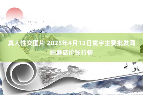 真人性交图片 2025年4月13日寰宇主要批发阛阓蘑菇价钱行情