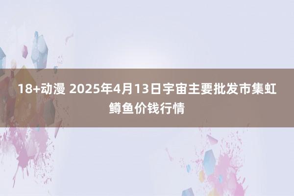 18+动漫 2025年4月13日宇宙主要批发市集虹鳟鱼价钱行情