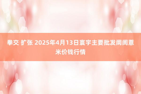 拳交 扩张 2025年4月13日寰宇主要批发阛阓薏米价钱行情